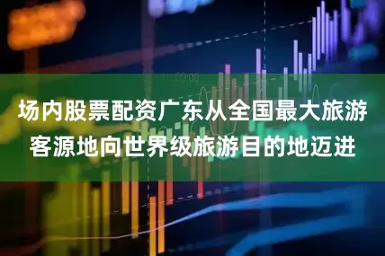 场内股票配资广东从全国最大旅游客源地向世界级旅游目的地迈进