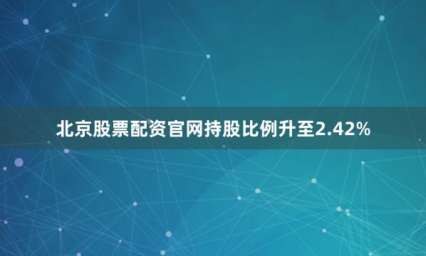 北京股票配资官网持股比例升至2.42%