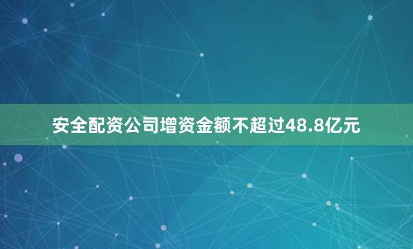 安全配资公司增资金额不超过48.8亿元