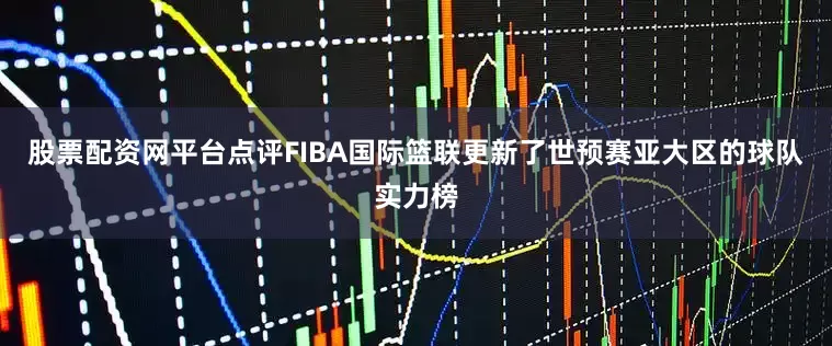 股票配资网平台点评FIBA国际篮联更新了世预赛亚大区的球队实力榜