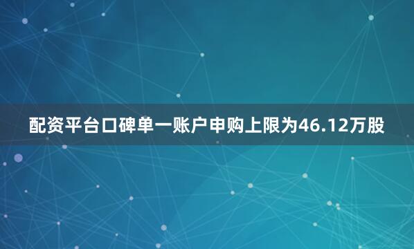 配资平台口碑单一账户申购上限为46.12万股