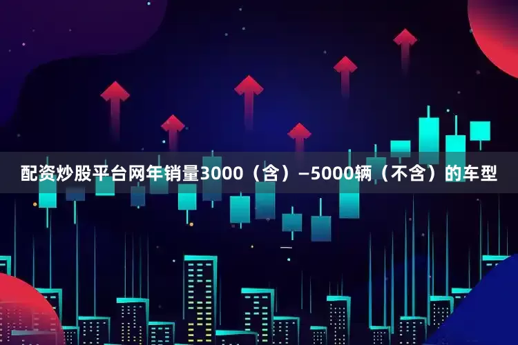 配资炒股平台网年销量3000（含）—5000辆（不含）的车型