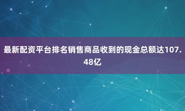 最新配资平台排名销售商品收到的现金总额达107.48亿