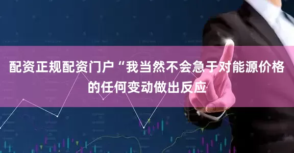 配资正规配资门户“我当然不会急于对能源价格的任何变动做出反应