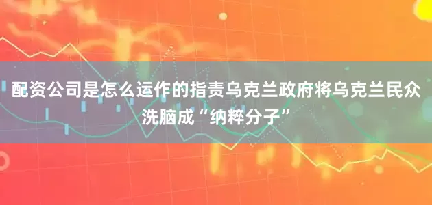 配资公司是怎么运作的指责乌克兰政府将乌克兰民众洗脑成“纳粹分子”