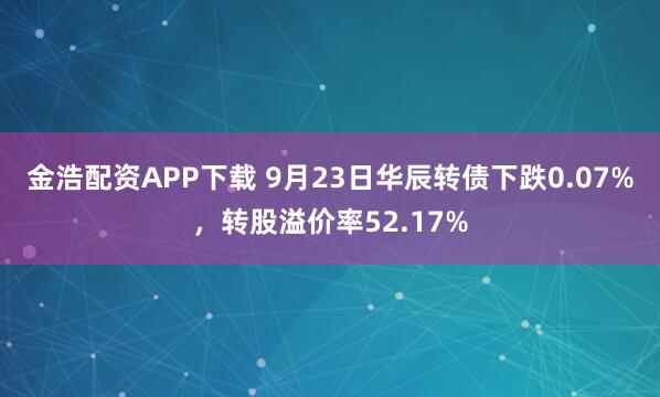 金浩配资APP下载 9月23日华辰转债下跌0.07%，转股溢价率52.17%