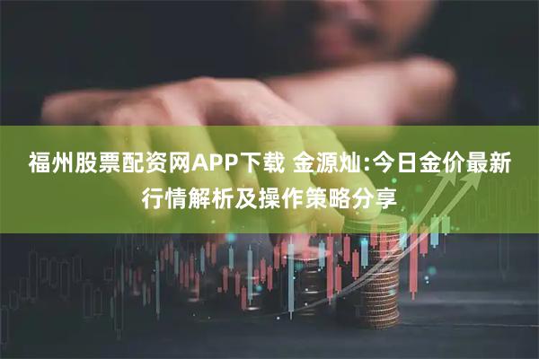 福州股票配资网APP下载 金源灿:今日金价最新行情解析及操作策略分享