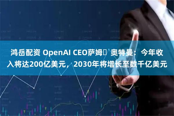鸿岳配资 OpenAI CEO萨姆・奥特曼:今年收入将达200亿美元,2030年将增长至数千亿美元