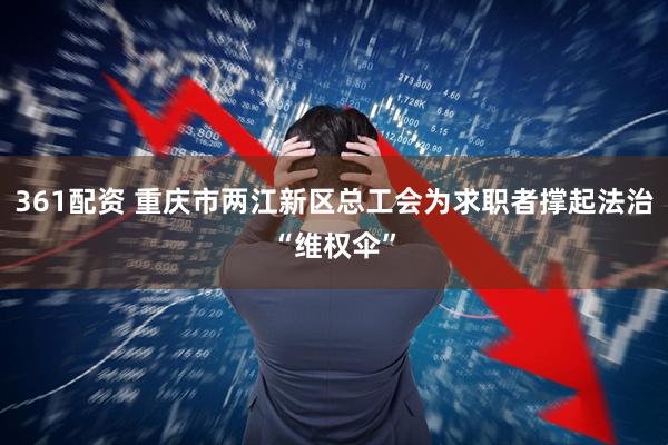 361配资 重庆市两江新区总工会为求职者撑起法治“维权伞”