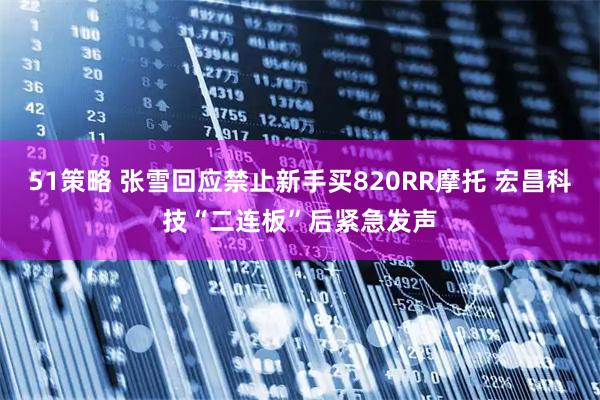 51策略 张雪回应禁止新手买820RR摩托 宏昌科技“二连板”后紧急发声