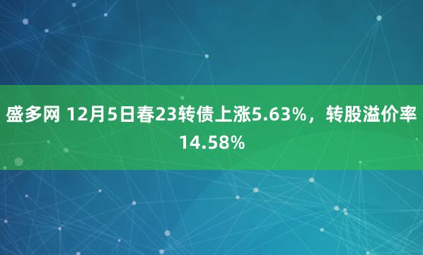 盛多网 12月5日春23转债上涨5.63%，转股溢价率14.58%