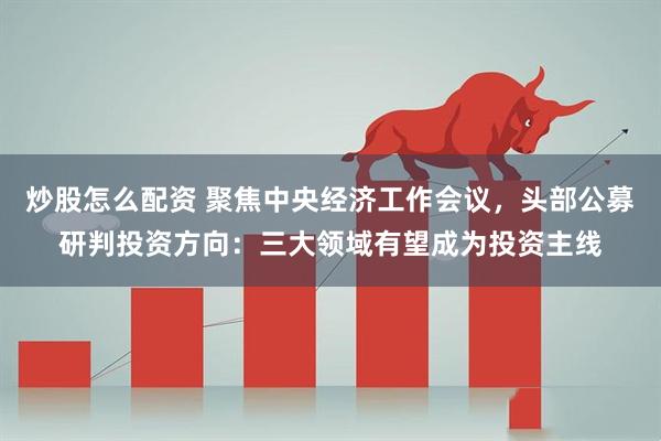 炒股怎么配资 聚焦中央经济工作会议，头部公募研判投资方向：三大领域有望成为投资主线
