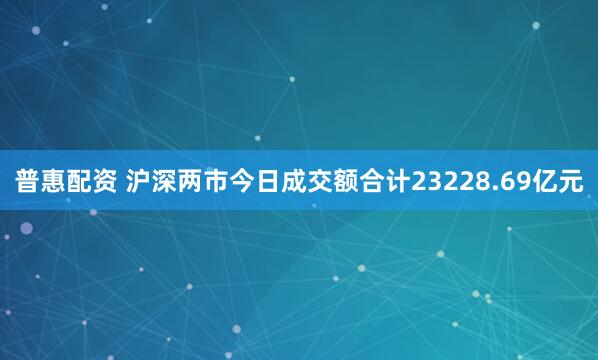 普惠配资 沪深两市今日成交额合计23228.69亿元
