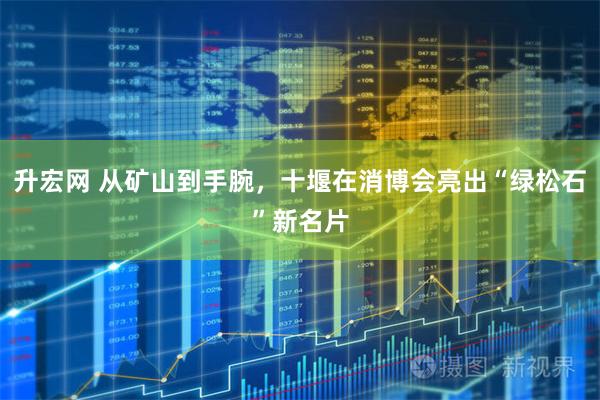 升宏网 从矿山到手腕，十堰在消博会亮出“绿松石”新名片