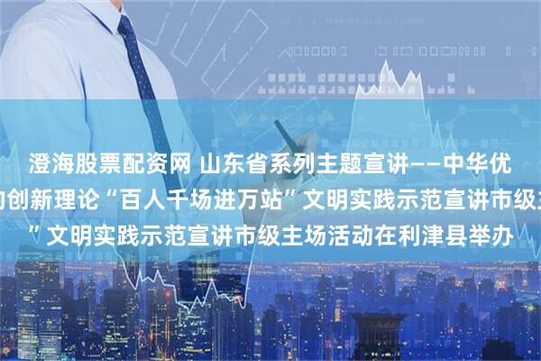 澄海股票配资网 山东省系列主题宣讲——中华优秀传统文化宣讲暨党的创新理论“百人千场进万站”文明实践示范宣讲市级主场活动在利津县举办