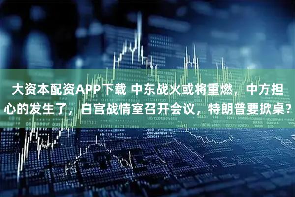 大资本配资APP下载 中东战火或将重燃，中方担心的发生了，白宫战情室召开会议，特朗普要掀桌？