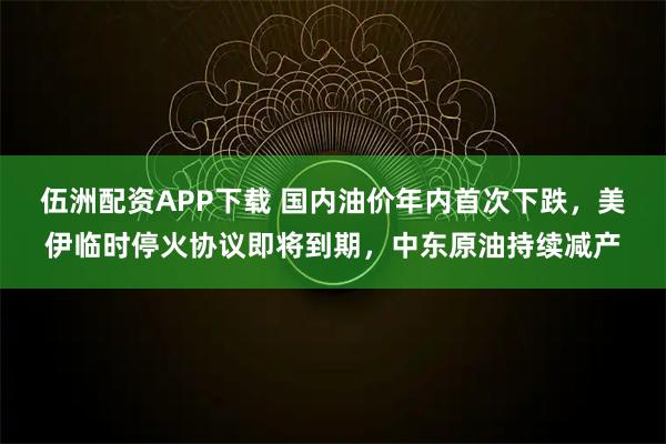 伍洲配资APP下载 国内油价年内首次下跌，美伊临时停火协议即将到期，中东原油持续减产