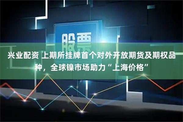 兴业配资 上期所挂牌首个对外开放期货及期权品种，全球镍市场助力“上海价格”