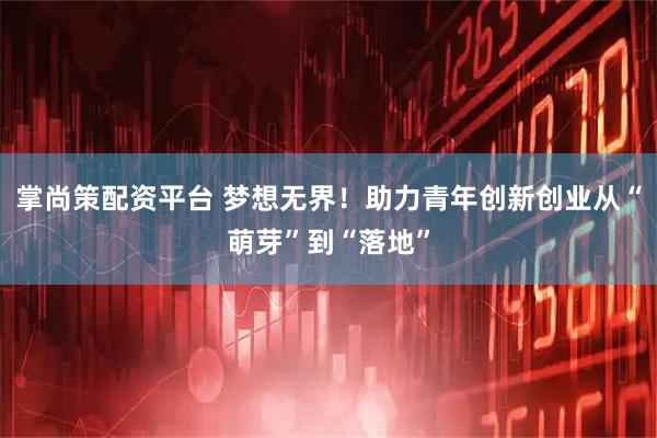 掌尚策配资平台 梦想无界！助力青年创新创业从“萌芽”到“落地”