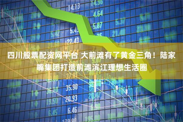 四川股票配资网平台 大前滩有了黄金三角！陆家嘴集团打造前滩滨江理想生活圈