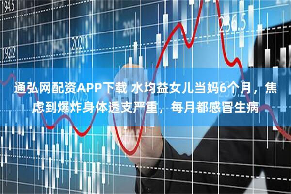 通弘网配资APP下载 水均益女儿当妈6个月，焦虑到爆炸身体透支严重，每月都感冒生病