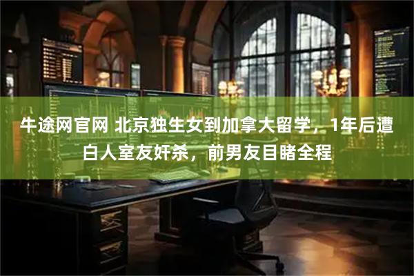 牛途网官网 北京独生女到加拿大留学，1年后遭白人室友奸杀，前男友目睹全程