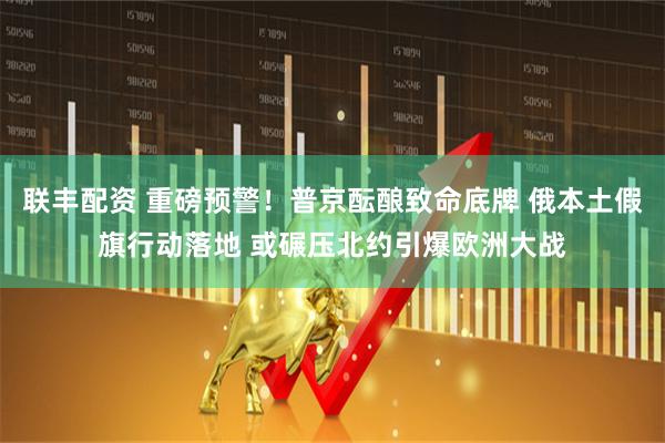 联丰配资 重磅预警！普京酝酿致命底牌 俄本土假旗行动落地 或碾压北约引爆欧洲大战