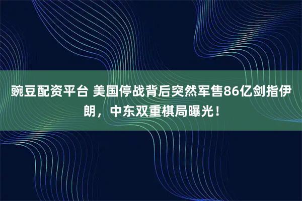 豌豆配资平台 美国停战背后突然军售86亿剑指伊朗，中东双重棋局曝光！