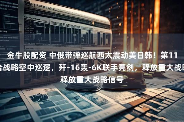 金牛股配资 中俄带弹巡航西太震动美日韩！第11次联合战略空中巡逻，歼-16轰-6K联手亮剑，释放重大战略信号