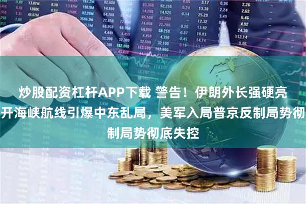 炒股配资杠杆APP下载 警告！伊朗外长强硬亮剑，绕开海峡航线引爆中东乱局，美军入局普京反制局势彻底失控