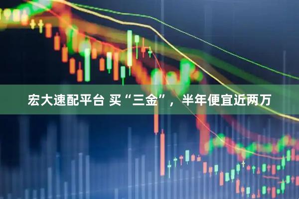 宏大速配平台 买“三金”,半年便宜近两万