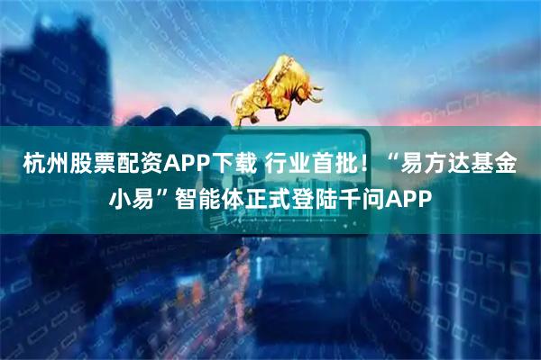 杭州股票配资APP下载 行业首批！“易方达基金小易”智能体正式登陆千问APP